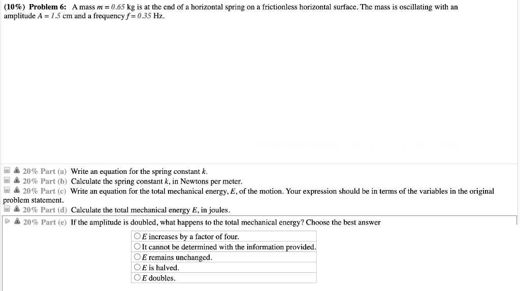 Problem 6: A mass m = 0.65 kg is at the end of a horizontal spring on a frictionless horizontal surface. The mass is oscillating with an amplitude A = 1.5 cm and a frequency f = 0.35 Hz.
Part (a) Write an equation for the spring constant k.
Part (b) Calculate the spring constant k, in Newtons per meter.
Part (c) Write an equation for the total mechanical energy, E, of the motion. Your expression should be in terms of the variables in the original problem statement.
Part (d) Calculate the total mechanical energy E, in joules.
Part (e) If the amplitude is doubled, what happens to the total mechanical energy? Choose the best answer
E increases by a factor of four.
It cannot be determined with the information provided.
E remains unchanged.
E is halved.
E doubles.