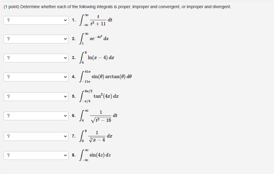 Determine whether each of the following integrals is proper, improper and convergent, or improper and divergent.
1. ?-?^? fractt^2 + 11 dt
2. ?1^? se^-4s^2 ds
3. ?4^9 ln(x - 4) dx
4. ?-11pi^41pi sin(	heta) arctan(	heta) d	heta
5. ?-pi/4^9pi/2 	an^2(4x) dx
6. ?4^? frac1sqrtt^2 - 16 dt
7. ?0^9 frac1sqrt[3]x - 4 dx
8. ?-u221E^? sin(4z) dz