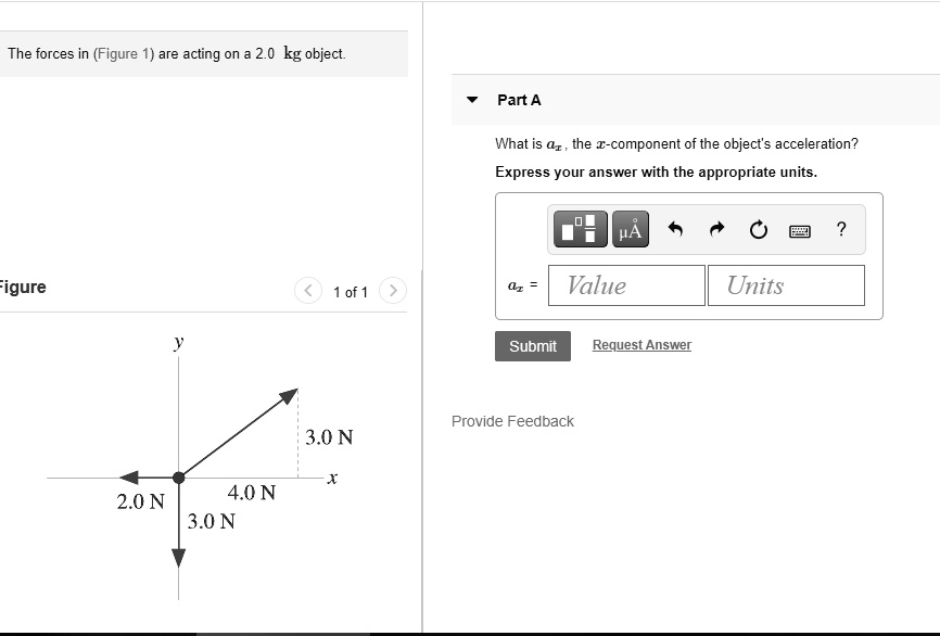 The forces in (Figure 1) are acting on a 2.0 kg object.
Part A
What is ax, the x-component of the object's acceleration?
Express your answer with the appropriate units.
y
3.0 N
x
2.0 N
4.0 N
3.0 N