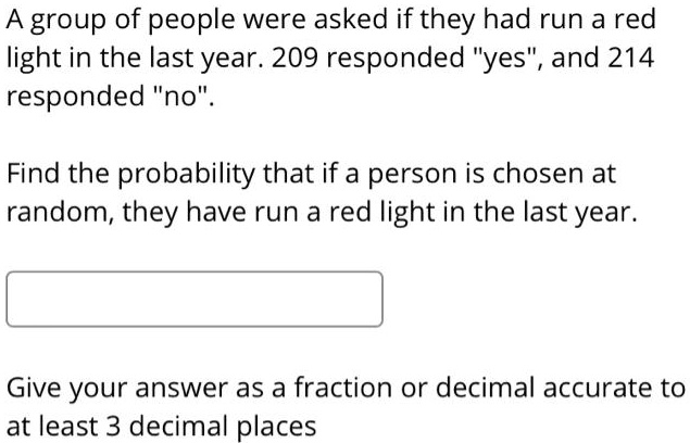 A group of people were asked if they had run a red light in the last year. 209 responded "yes", and 214 responded "no".

Find the probability that if a person is chosen at random, they have run a red light in the last year.

Give your answer as a fraction or decimal accurate to at least 3 decimal places