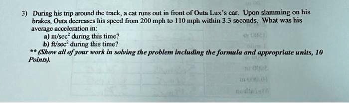 3) During his trip around the track, a cat runs out in front of Outa Lux's car. Upon slamming on his brakes, Outa decreases his speed from 200 mph to 110 mph within 3.3 seconds. What was his average acceleration in:
a) m/sec² during this time?
b) ft/sec² during this time?
** (Show all of your work in solving the problem including the formula and appropriate units, 10 Points).