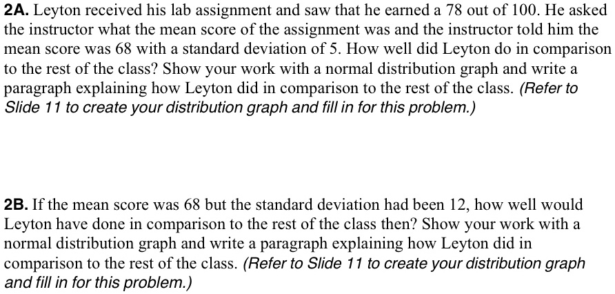 2A. Leyton received his lab assignment and saw that he earned a 78 out of 100. He asked the instructor what the mean score of the assignment was and the instructor told him the mean score was 68 with a standard deviation of 5. How well did Leyton do in comparison to the rest of the class? Show your work with a normal distribution graph and write a paragraph explaining how Leyton did in comparison to the rest of the class. (Refer to Slide 11 to create your distribution graph and fill in for this problem.)
2B. If the mean score was 68 but the standard deviation had been 12, how well would Leyton have done in comparison to the rest of the class then? Show your work with a normal distribution graph and write a paragraph explaining how Leyton did in comparison to the rest of the class. (Refer to Slide 11 to create your distribution graph and fill in for this problem.)