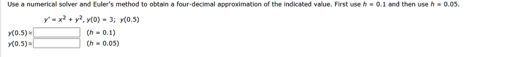 Use a numerical solver and Euler's method to obtain a four-decimal approximation of the indicated value. First use h = 0.1 and then use h = 0.05. y' = x^2 + y^2, y(0) = 3; y(0.5) y(0.5) ? (h = 0.1) y(0.5) ? (h = 0.05)