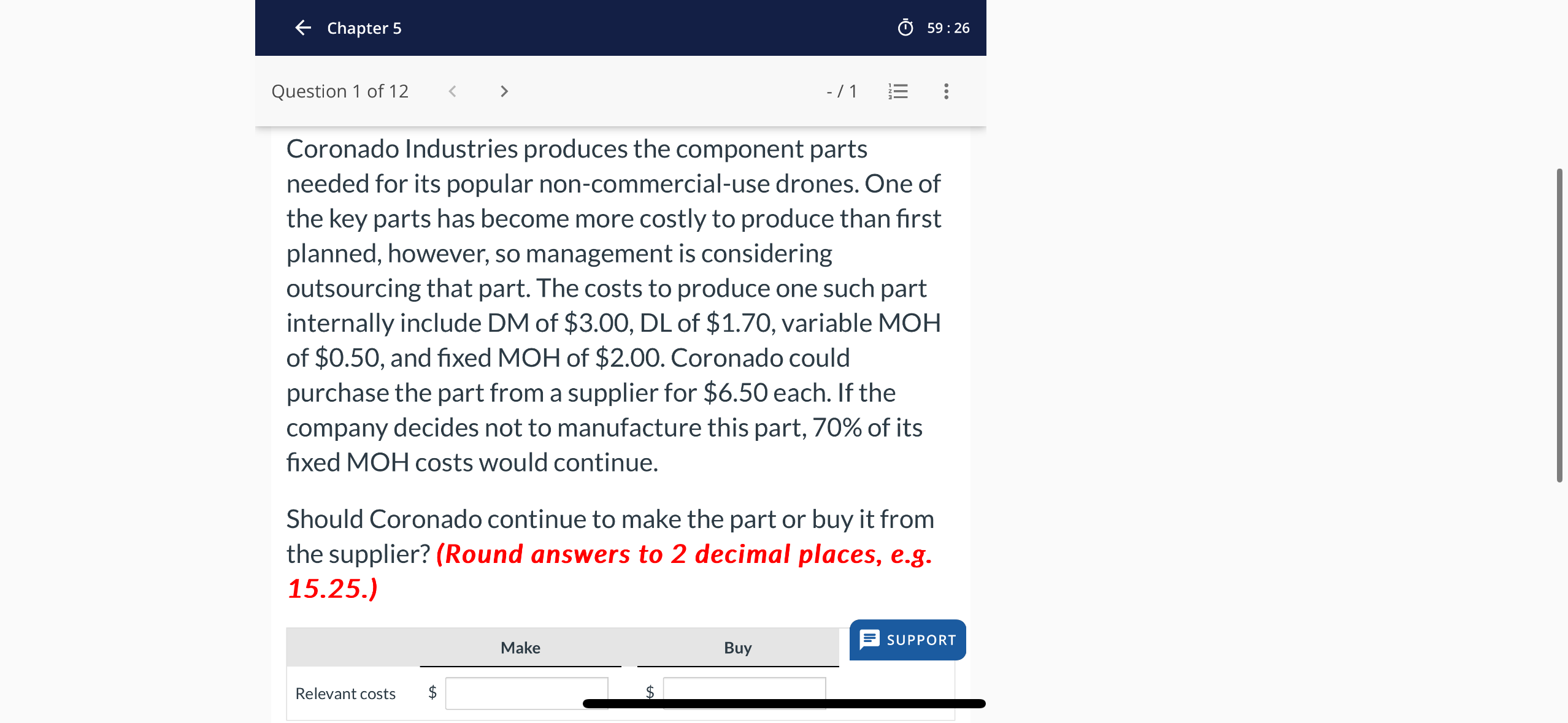 Coronado Industries produces the component parts needed for its popular non-commercial-use drones. One of the key parts has become more costly to produce than first planned, however, so management is considering outsourcing that part. The costs to produce one such part internally include DM of 3.00, DL of1.70, variable MOH of 0.50, and fixed MOH of2.00. Coronado could purchase the part from a supplier for 6.50 each. If the company decides not to manufacture this part, 70% of its fixed MOH costs would continue.

Should Coronado continue to make the part or buy it from the supplier? (Round answers to 2 decimal places, e.g. 15.25.)