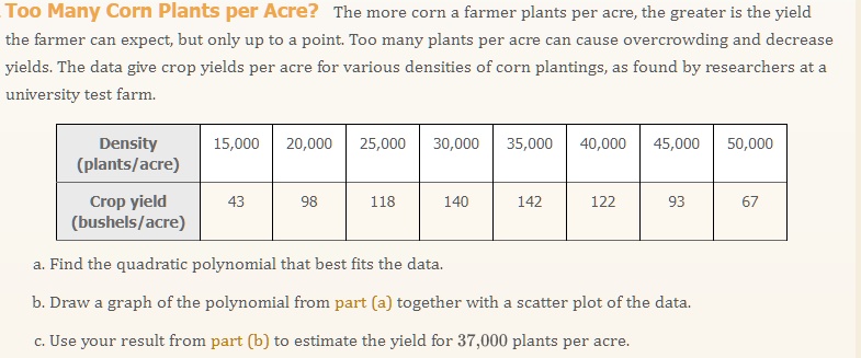 Too Many Corn Plants per Acre? The more corn a farmer plants per acre, the greater is the yield the farmer can expect, but only up to a point. Too many plants per acre can cause overcrowding and decrease yields. The data give crop yields per acre for various densities of corn plantings, as found by researchers at a university test farm.

Density (plants/acre): 15,000, 20,000, 25,000, 30,000, 35,000, 40,000, 45,000, 50,000
Crop yield (bushels/acre): 43, 98, 118, 140, 142, 122, 93, 67

a. Find the quadratic polynomial that best fits the data.
b. Draw a graph of the polynomial from part (a) together with a scatter plot of the data.
c. Use your result from part (b) to estimate the yield for 37,000 plants per acre.