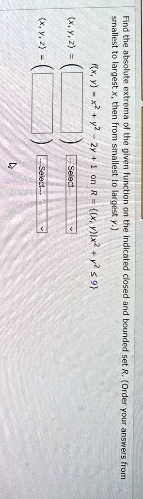 Find the absolute extrema of the given function on the indicated closed and bounded set R. (Order your answers from smallest to largest x, then from smallest to largest y.)
(x, y, z) =
(x, y, z) =
f(x, y) = x^2 + y^2 - 2y + 1  on  R = { (x, y) |x^2 + y^2 ≤9 }