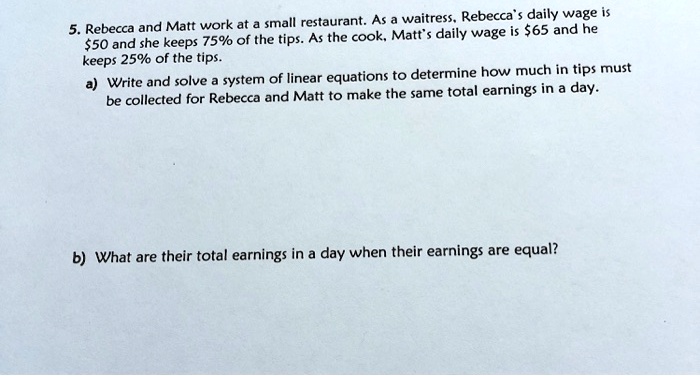 5. Rebecca and Matt work at a small restaurant. As a waitress, Rebecca's daily wage is
50 and she keeps 75% of the tips. As the cook, Matt's daily wage is $65 and he
keeps 25% of the tips.
a) Write and solve a system of linear equations to determine how much in tips must
be collected for Rebecca and Matt to make the same total earnings in a day.
b) What are their total earnings in a day when their earnings are equal?