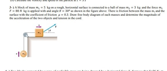 3-) A block of mass m1=5  kg on a rough, horizontal surface is connected to a ball of mass m2=3  kg and the force m1 F=80  N kg is applied with and angle θ=30^∘ as shown in the figure above. There is friction between the mass m1 and the surface with the coefficient of friction μ=0.3. Draw free body diagram of each masses and determine the magnitude of the acceleration of the two objects and tension in the cord.