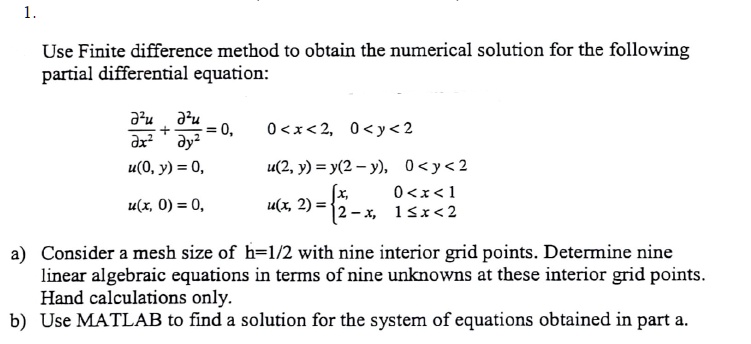 Use Finite difference method to obtain the numerical solution for the following partial differential equation:

?"u/?x" + ?"u/?y" = 0, 0 < x < 2, 0 < y < 2
u(0, y) = 0, u(2, y) = y(2 - y), 0 < y < 2
u(x, 0) = 0, u(x, 2) = x, 0 < x < 1; 2 - x, 1 ? x < 2

a) Consider a mesh size of h=1/2 with nine interior grid points. Determine nine linear algebraic equations in terms of nine unknowns at these interior grid points. Hand calculations only.
b) Use MATLAB to find a solution for the system of equations obtained in part a.