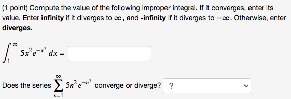 Compute the value of the following improper integral. If it converges, enter its value. Enter infinity if it diverges to infty, and -infinity if it diverges to -infty. Otherwise, enter diverges.

int1^infty 5 x^2 e^-x^3 d x=

Does the series sumn=1^infty 5 n^2 e^-n^3 converge or diverge?