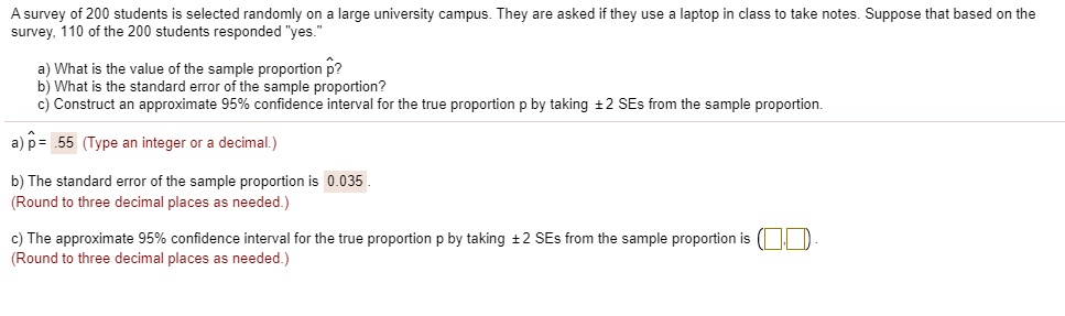 A survey of 200 students is selected randomly on a large university campus. They are asked if they use a laptop in class to take notes. Suppose that based on the survey, 110 of the 200 students responded "yes."

a) What is the value of the sample proportion p??
b) What is the standard error of the sample proportion?
c) Construct an approximate 95% confidence interval for the true proportion p by taking ± 2 SEs from the sample proportion.

a) p? = .55

b) The standard error of the sample proportion is 0.035.

c) The approximate 95% confidence interval for the true proportion p by taking ± 2 SEs from the sample proportion is ( , ).