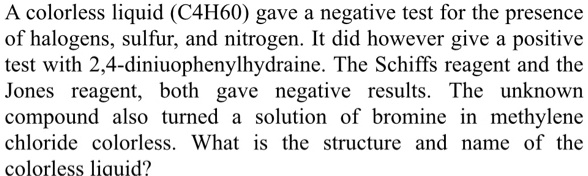 A colorless liquid (C4H60) gave a negative test for the presence of halogens, sulfur, and nitrogen. It did however give a positive test with 2,4-diniuophenylhydrazine. The Schiffs reagent and the Jones reagent, both gave negative results. The unknown compound also turned a solution of bromine in methylene chloride colorless. What is the structure and name of the colorless liquid?