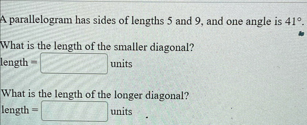 A parallelogram has sides of lengths 5 and 9, and one angle is 41°.
What is the length of the smaller diagonal?
length = 
units
What is the length of the longer diagonal?
length = 
units