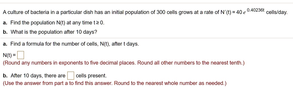 A culture of bacteria in a particular dish has an initial population of 300 cells grows at a rate of N'(t) = 40 e^0.40236t cells/day.
a. Find the population N(t) at any time t ? 0.
b. What is the population after 10 days?
a. Find a formula for the number of cells, N(t), after t days.
N(t) =
(Round any numbers in exponents to five decimal places. Round all other numbers to the nearest tenth.)
b. After 10 days, there are cells present.
(Use the answer from part a to find this answer. Round to the nearest whole number as needed.)