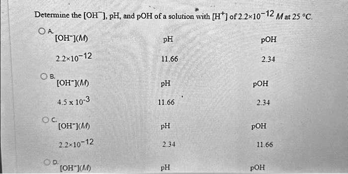 Determine the [OH^-], pH, and pOH of a solution with [H^+] of 2.2 × 10^-12 M at 25 ^∘C.
A. [OH^-](M) 
2.2 × 10^-12
pH
11.66
pOH
2.34
B. [OH^-](M)
4.5 × 10^-3
pH
11.66
pOH
2.34
C. [OH^-](M)
2.2 × 10^-12
pH
2.34
pOH
11.66
D. [OH^-](M)