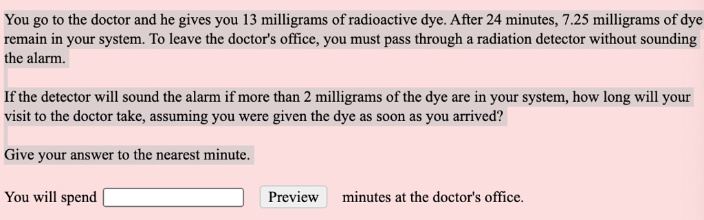 SOLVED: You go to the doctor and he gives you 13 milligrams of radioactive  dye. After 24 minutes,  milligrams of dye remain in your system: To  leave the doctors office, You