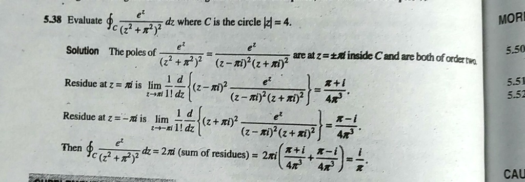 5.38 Evaluate (e^z)/((z^2 + π^2)^2) dz where C is the circle |z| = 4.
Solution The poles of (e^z)/((z^2 + π^2)^2) = (e^z)/((z - π i)^2 (z + π i)^2) are at z = ±π i inside C and are both of order two.
Residue at z = π i is limz →π i(1)/(1!)(d)/(dz){ (z - π i)^2 (e^z)/((z - π i)^2 (z + π i)^2)} = (π + i)/(4π^3).
Residue at z = -π i is limz → -π i(1)/(1!)(d)/(dz){ (z + π i)^2 (e^z)/((z - π i)^2 (z + π i)^2)} = (π - i)/(4π^3).
Then (e^z)/((z^2 + π^2)^2) dz = 2π i (sum of residues) = 2π i ( (π + i)/(4π^3) + (π - i)/(4π^3)) = (i)/(π)