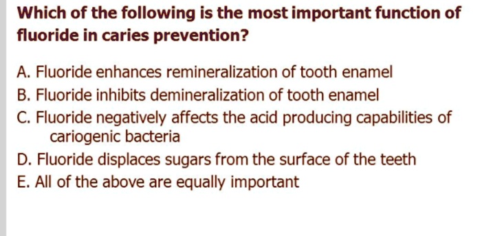 Which of the following is the most important function of
fluoride in caries prevention?
A. Fluoride enhances remineralization of tooth enamel
B. Fluoride inhibits demineralization of tooth enamel
C. Fluoride negatively affects the acid producing capabilities of
cariogenic bacteria
D. Fluoride displaces sugars from the surface of the teeth
E. All of the above are equally important