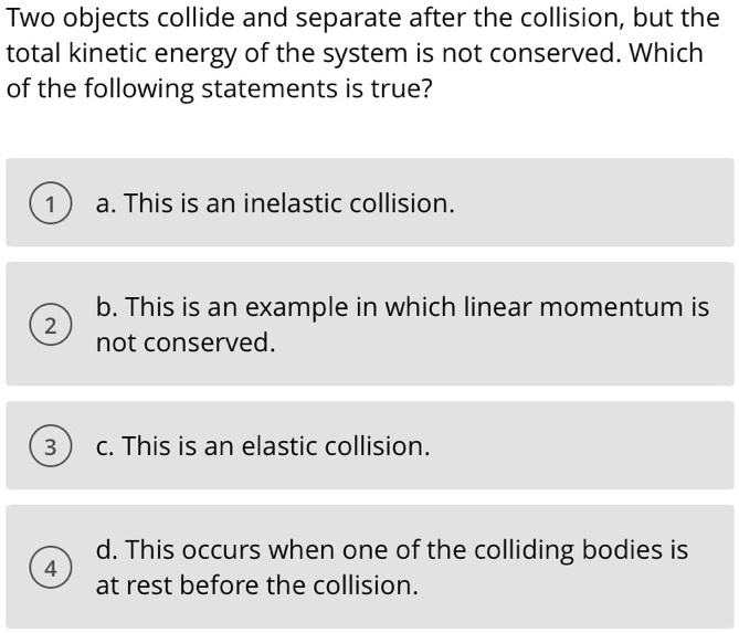 Two objects collide and separate after the collision, but the total kinetic energy of the system is not conserved. Which of the following statements is true?
a. This is an inelastic collision.
b. This is an example in which linear momentum is not conserved.
c. This is an elastic collision.
d. This occurs when one of the colliding bodies is at rest before the collision.
