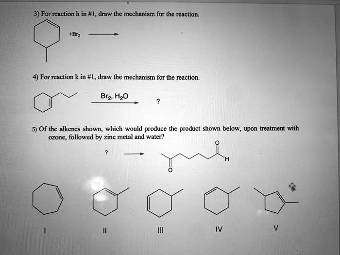 3) For reaction h in #1, draw the mechanism for the reaction.
+Br2
4) For reaction k in #1, draw the mechanism for the reaction.
Br2, H2O
?
5) Of the alkenes shown, which would produce the product shown below, upon treatment with
ozone, followed by zinc metal and water?
?
I
II
III
IV
V