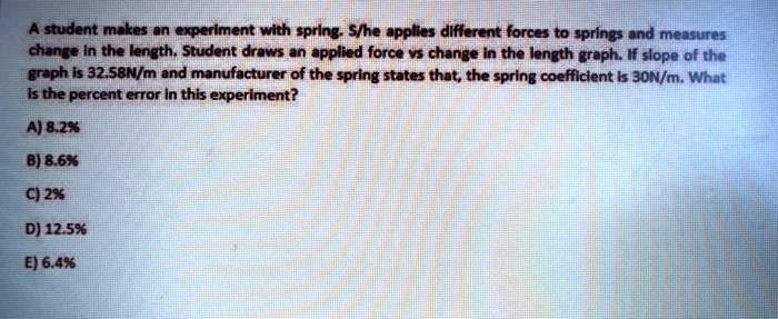 A student makes an experiment with spring. S/he applies different forces to springs and measures change in the length. Student draws an applied force vs change in the length graph. If slope of the graph is 32.58N/m and manufacturer of the spring states that, the spring coefficient is 30N/m. What is the percent error in this experiment?
A) 8.2%
B) 8.6%
C) 2%
D) 12.5%
E) 6.4%
