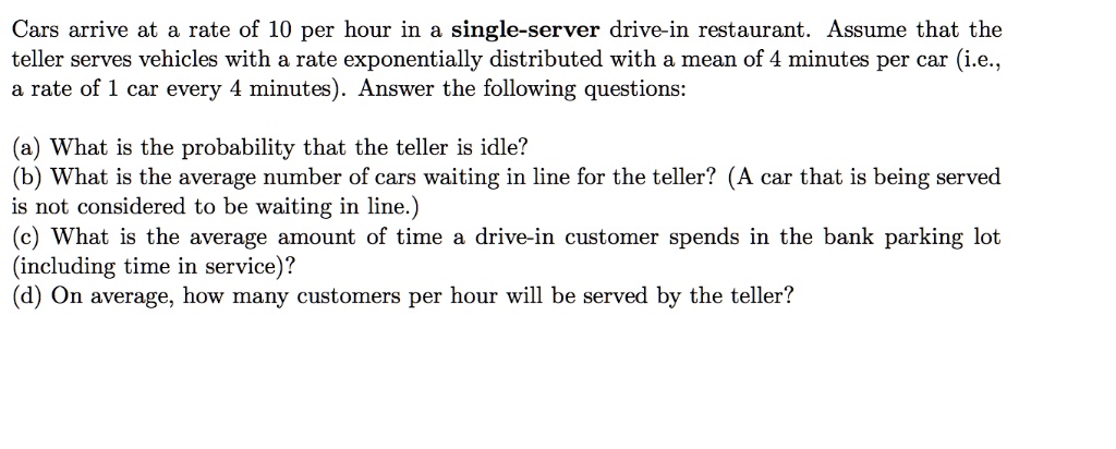 Cars arrive at a rate of 10 per hour in a single-server drive-in restaurant. Assume that the
teller serves vehicles with a rate exponentially distributed with a mean of 4 minutes per car (i.e.,
a rate of 1 car every 4 minutes). Answer the following questions:
(a) What is the probability that the teller is idle?
(b) What is the average number of cars waiting in line for the teller? (A car that is being served
is not considered to be waiting in line.)
(c) What is the average amount of time a drive-in customer spends in the bank parking lot
(including time in service)?
(d) On average, how many customers per hour will be served by the teller?