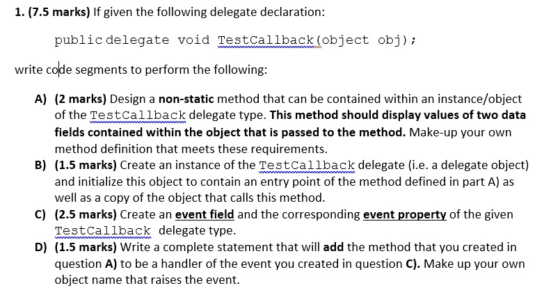 1. (7.5 marks) If given the following delegate declaration:
public delegate void TestCallback(object obj);
write code segments to perform the following:
A) (2 marks) Design a non-static method that can be contained within an instance/object
of the TestCallback delegate type. This method should display values of two data
fields contained within the object that is passed to the method. Make-up your own
method definition that meets these requirements.
B) (1.5 marks) Create an instance of the TestCallback delegate (i.e. a delegate object)
and initialize this object to contain an entry point of the method defined in part A) as
well as a copy of the object that calls this method.
C) (2.5 marks) Create an event field and the corresponding event property of the given
TestCallback delegate type.
D) (1.5 marks) Write a complete statement that will add the method that you created in
question A) to be a handler of the event you created in question C). Make up your own
object name that raises the event.