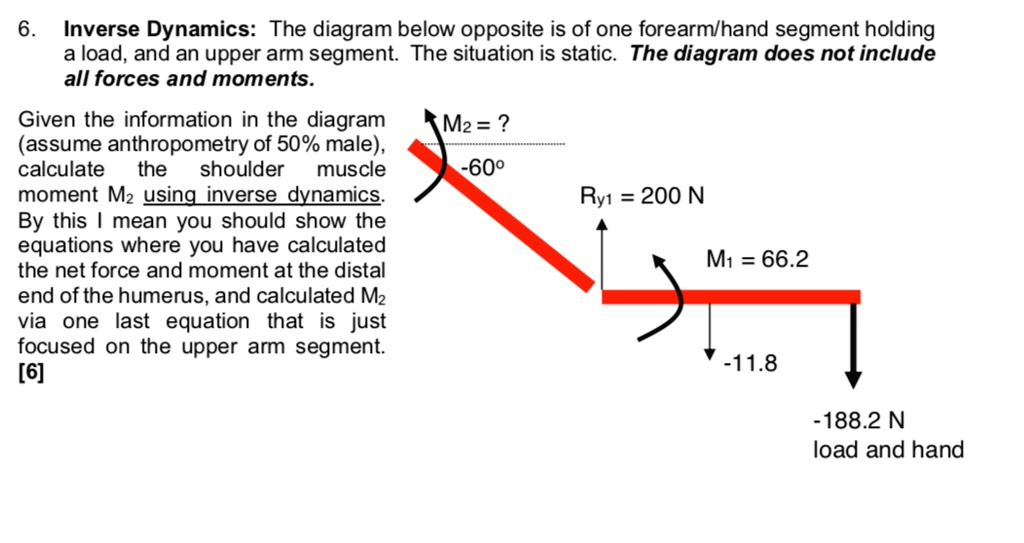 6. Inverse Dynamics: The diagram below opposite is of one forearm/hand segment holding a load, and an upper arm segment. The situation is static. The diagram does not include all forces and moments.

Given the information in the diagram (assume anthropometry of 50% male), calculate the shoulder muscle moment M2 using inverse dynamics. By this I mean you should show the equations where you have calculated the net force and moment at the distal end of the humerus, and calculated M2 via one last equation that is just focused on the upper arm segment. [6]

M2 = ?
-60°
Ry1 = 200 N
M1 = 66.2
-11.8
-188.2 N load and hand