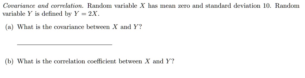Covariance and correlation. Random variable X has mean zero and standard deviation 10. Random variable Y is defined by Y = 2X. 
(a) What is the covariance between X and Y? 
(b) What is the correlation coefficient between X and Y?