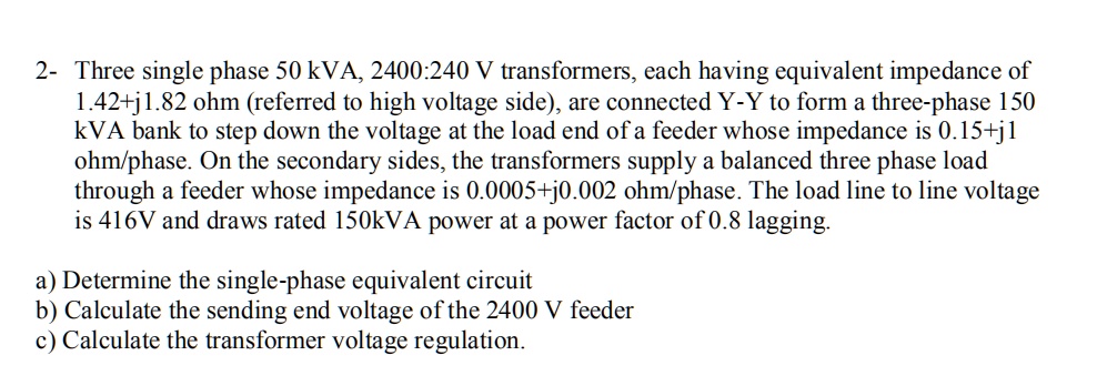 SOLVED: 2- Three single phase 50 kVA, 2400:240 V transformers, each ...