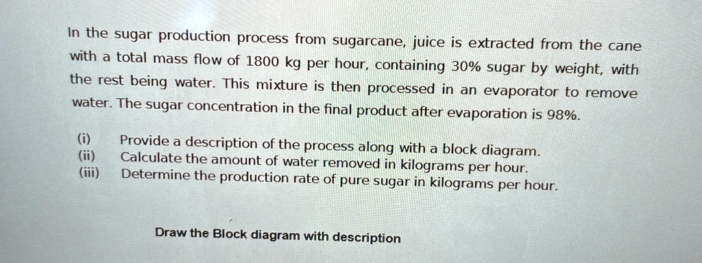 in the sugar production process from sugarcane juice is extracted from the cane with a total mass flow of 1800 kg per hour containing 30 sugar by weight with the rest being water this mixtur 08934