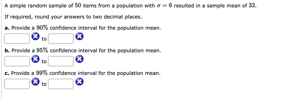 A simple random sample of 50 items from a population with ? = 6 resulted in a sample mean of 32.
If required, round your answers to two decimal places.
a. Provide a 90% confidence interval for the population mean.
to
b. Provide a 95% confidence interval for the population mean.
to
c. Provide a 99% confidence interval for the population mean.
to