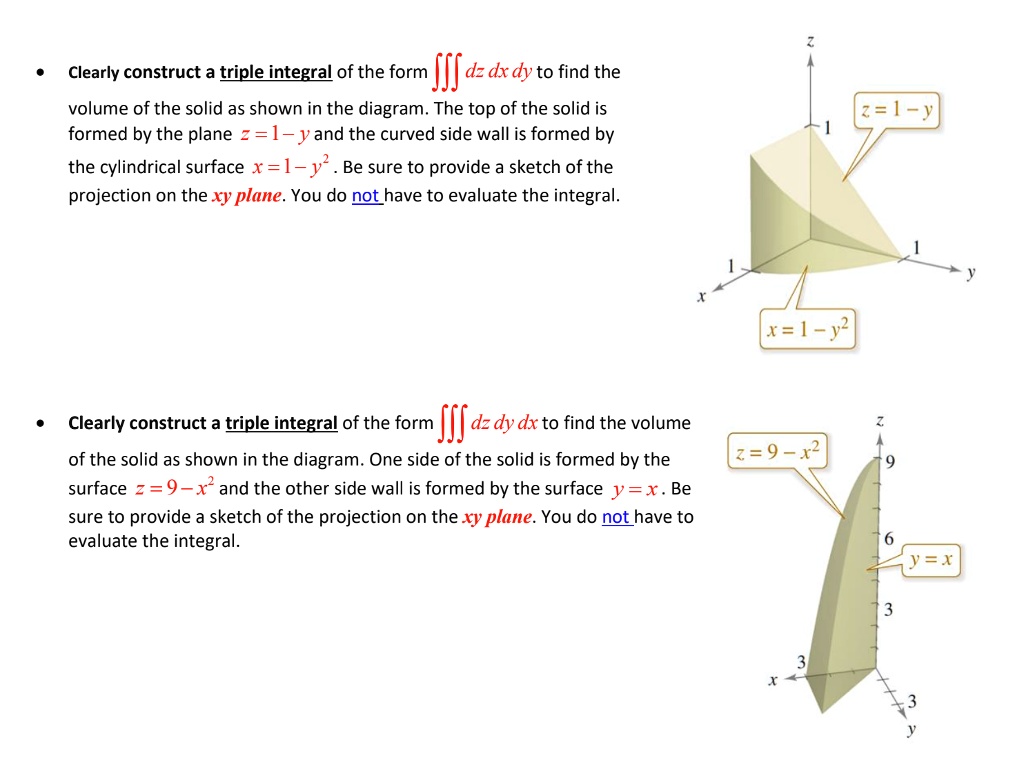 Clearly construct a triple integral of the form ? dz dx dy to find the volume of the solid as shown in the diagram. The top of the solid is formed by the plane z = 1 – y and the curved side wall is formed by the cylindrical surface x = 1 – y² . Be sure to provide a sketch of the projection on the xy plane. You do not have to evaluate the integral.

Clearly construct a triple integral of the form ? dz dy dx to find the volume of the solid as shown in the diagram. One side of the solid is formed by the surface z = 9 – x² and the other side wall is formed by the surface y = x . Be sure to provide a sketch of the projection on the xy plane. You do not have to evaluate the integral.
