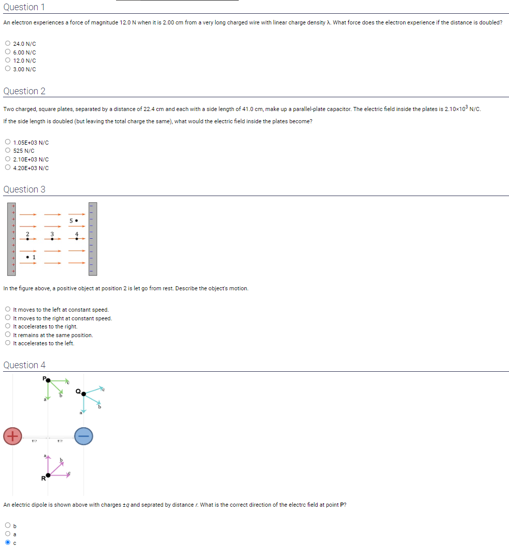 Question 1
An electron experiences a force of magnitude 12.0 N when it is 2.00 cm from a very long charged wire with linear charge density ?. What force does the electron experience if the distance is doubled?
24.0 N/C
6.00 N/C
12.0 N/C
3.00 N/C
Question 2
Two charged, square plates, separated by a distance of 22.4 cm and each with a side length of 41.0 cm, make up a parallel-plate capacitor. The electric field inside the plates is 2.10×10³ N/C. If the side length is doubled (but leaving the total charge the same), what would the electric field inside the plates become?
1.05E+03 N/C
525 N/C
2.10E+03 N/C
4.20E+03 N/C
Question 3
In the figure above, a positive object at position 2 is let go from rest. Describe the object's motion.
It moves to the left at constant speed.
It moves to the right at constant speed.
It accelerates to the right.
It remains at the same position.
It accelerates to the left.
Question 4
An electric dipole is shown above with charges ±q and seprated by distance r. What is the correct direction of the electrc field at point P?
b
a
c