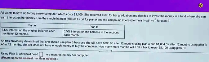 Ari wants to save up to buy a new computer, which costs 1,100. She received500 for her graduation and decides to invest the money in a fund where she can earn interest on her money. Use the simple interest formula I = prt for plan A and the compound interest formula I = p(1+r)^t for plan B.

Plan A
6.5% interest on the original balance each month for 12 months.

Plan B
6.5% interest on the balance in the account each month.

Ari has previously determined that she should use plan B because she will have 890.00 after 12 months using plan A and1,064.55 after 12 months using plan B.
After 12 months, she still does not have enough money to buy the computer. How many more months will it take her to reach 1,100 using plan B?

Using Plan B, Ari would need  more month(s) to buy her computer.
(Round up to the nearest month as needed.)