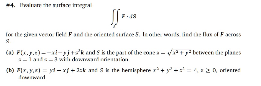 #4. Evaluate the surface integral
?S F · dS
for the given vector field F and the oriented surface S. In other words, find the flux of F across S.
(a) F(x, y, z) = -xi - yj + z³k and S is the part of the cone z = ?(x² + y²) between the planes z = 1 and z = 3 with downward orientation.
(b) F(x, y, z) = yi - xj + 2zk and S is the hemisphere x² + y² + z² = 4, z ? 0, oriented downward.