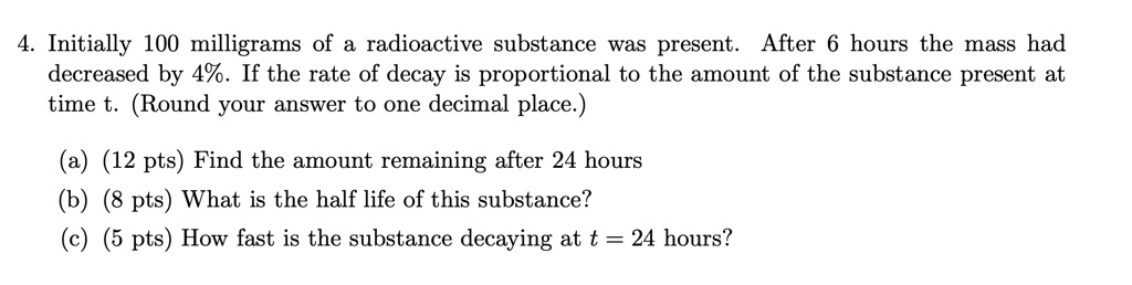 4. Initially 100 milligrams of a radioactive substance was present.  After 6 hours the mass had decreased by 4%. If the rate of decay is proportional to the amount of the substance present at time t. (Round your answer to one decimal place.)

(a) (12 pts) Find the amount remaining after 24 hours
(b) (8 pts) What is the half life of this substance?
(c) (5 pts) How fast is the substance decaying at t = 24 hours?