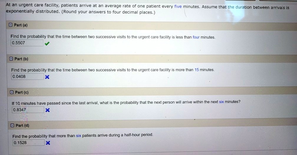 At an urgent care facility, patients arrive at an average rate of one patient every five minutes. Assume that the duration between arrivals is exponentially distributed. (Round your answers to four decimal places.)
Part (a)
Find the probability that the time between two successive visits to the urgent care facility is less than four minutes.
0.5507
Part (b)
Find the probability that the time between two successive visits to the urgent care facility is more than 15 minutes.
0.0408
Part (c)
If 10 minutes have passed since the last arrival, what is the probability that the next person will arrive within the next six minutes?
0.8347
Part (d)
Find the probability that more than six patients arrive during a half-hour period.
0.1528