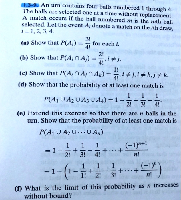 An urn contains four balls numbered 1 through 4. The balls are selected one at a time without replacement. A match occurs if the ball numbered m is the mth ball selected. Let the event Ai denote a match on the ith draw, i = 1, 2, 3, 4.

(a) Show that P(Ai) = 3!/4! for each i.

(b) Show that P(Ai ? Aj) = 2!/4!, i ? j.

(c) Show that P(Ai ? Aj ? Ak) = 1!/4!, i ? j, i ? k, j ? k.

(d) Show that the probability of at least one match is

P(A1 ? A2 ? A3 ? A4) = 1 - 1/2! + 1/3! - 1/4!.

(e) Extend this exercise so that there are n balls in the urn. Show that the probability of at least one match is

P(A1 ? A2 ? ... ? An)

= 1 - 1/2! + 1/3! - 1/4! + ... + (-1)^(n+1)/n!

= 1 - (1 - 1/1! + 1/2! - 1/3! + ... + (-1)^n/n!).

(f) What is the limit of this probability as n increases without bound?