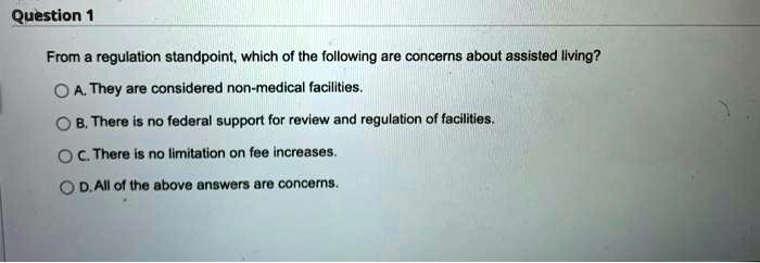 From a regulation standpoint, which of the following are concerns about assisted living?
A. They are considered non-medical facilities.
B. There is no federal support for review and regulation of facilities.
C. There is no limitation on fee increases.
D. All of the above answers are concerns.