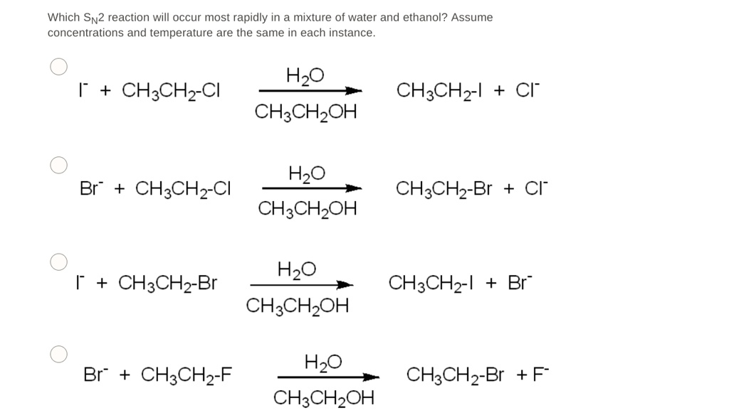 Which SN2 reaction will occur most rapidly in a mixture of water and ethanol? Assume concentrations and temperature are the same in each instance.

I- + CH3CH2-Cl –(H2O / CH3CH2OH)–> CH3CH2-I + Cl-
Br- + CH3CH2-Cl –(H2O / CH3CH2OH)–> CH3CH2-Br + Cl-
I- + CH3CH2-Br –(H2O / CH3CH2OH)–> CH3CH2-I + Br-
Br- + CH3CH2-F –(H2O / CH3CH2OH)–> CH3CH2-Br + F-