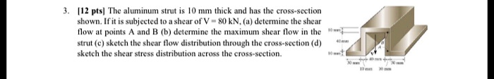 [12 pts] The aluminum strut is 10 mm thick and has the cross-section shown. If it is subjected to a shear of V = 80 kN, (a) determine the shear flow at points A and B (b) determine the maximum shear flow in the strut (c) sketch the shear flow distribution through the cross-section (d) sketch the shear stress distribution across the cross-section.