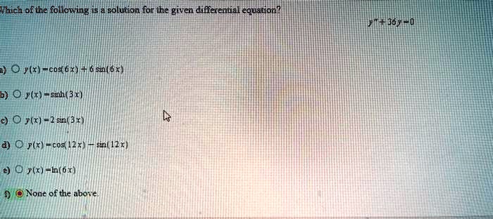 Which of the following is a solution for the given differential equation?
y” + 36y = 0
a) y(x) = cos(6x) + 6 sin(6x)
b) y(x) = sinh(3x)
c) y(x) = 2 sin(3x)
d) y(x) = cos(12x) - sin(12x)
e) y(x) = ln(6x)
f) None of the above.