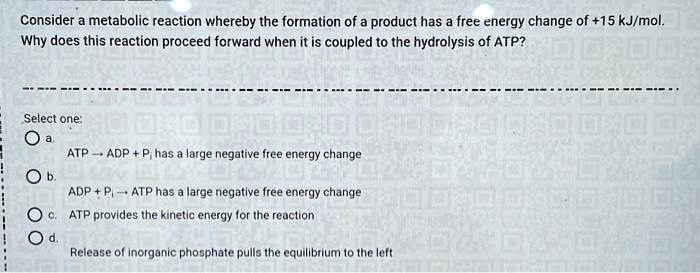Consider a metabolic reaction whereby the formation of a product has a free energy change of +15 kJ/mol. Why does this reaction proceed forward when it is coupled to the hydrolysis of ATP?

Select one:
a. ATP ? ADP + Pi has a large negative free energy change
b. ADP + Pi ? ATP has a large negative free energy change
c. ATP provides the kinetic energy for the reaction
d. Release of inorganic phosphate pulls the equilibrium to the left