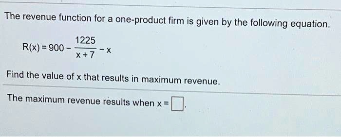 The revenue function for a one-product firm is given by the following equation.

R(x) = 900 - 1225 / (x + 7) - x

Find the value of x that results in maximum revenue.

The maximum revenue results when x = [ ].