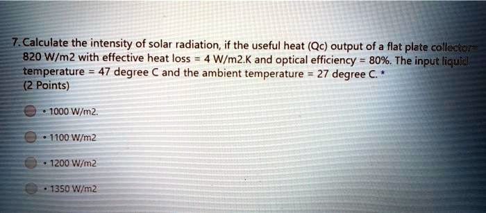 7. Calculate the intensity of solar radiation, if the useful heat (Qc) output of a flat plate collector= 820 W/m2 with effective heat loss = 4 W/m2.K and optical efficiency = 80%. The input liquid temperature = 47 degree C and the ambient temperature = 27 degree C. *
(2 Points)
• 1000 W/m2.
• 1100 W/m2
• 1200 W/m2
• 1350 W/m2