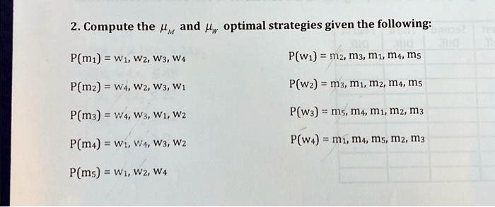 SOLVED: please solve all parts of question 2. thanks! 2. Compute the and  optimal strategies given the following: Pm=W1,W2,W3,W4 Pw1=m2,m3,m1,m4,ms  Pm=W4,W2,W3,W1 P(w=m3,m1,m2,m4,m5 Pm3=W4,W3,W1,W2 Pw=m5,m4,mm2,m3  Pm4=W1,W4,W3,W2 Pw4=m1,m4,m5,m2,m3 Pms