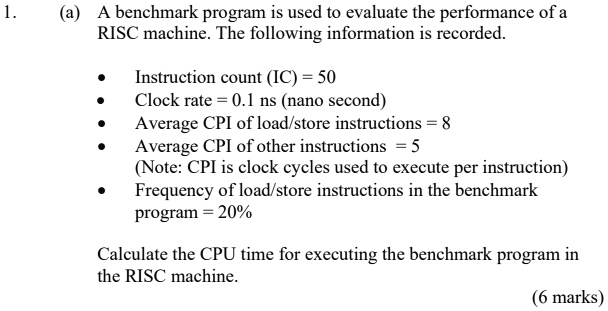 1.
(a) A benchmark program is used to evaluate the performance of a
RISC machine. The following information is recorded.
• Instruction count (IC) = 50
• Clock rate = 0.1 ns (nano second)
• Average CPI of load/store instructions = 8
• Average CPI of other instructions = 5
(Note: CPI is clock cycles used to execute per instruction)
• Frequency of load/store instructions in the benchmark
program = 20%
Calculate the CPU time for executing the benchmark program in
the RISC machine.
(6 marks)