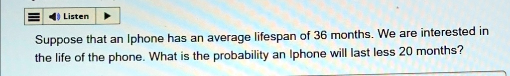 Suppose that an Iphone has an average lifespan of 36 months. We are interested in the life of the phone. What is the probability an Iphone will last less 20 months?