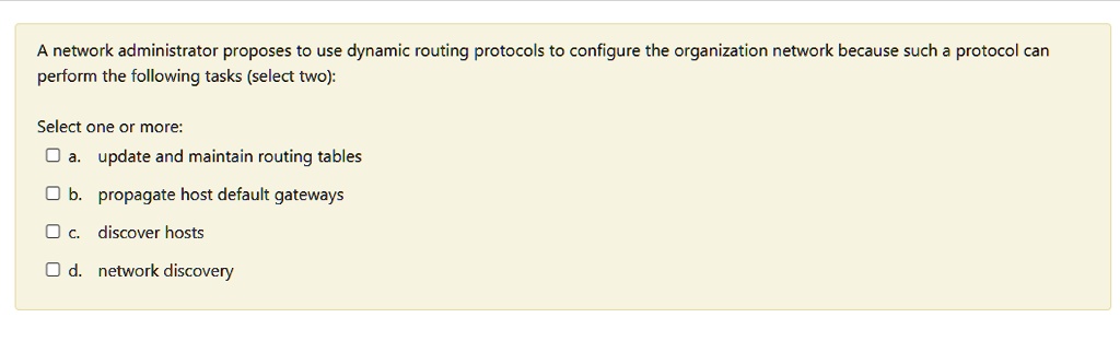 A network administrator proposes to use dynamic routing protocols to configure the organization network because such a protocol can
perform the following tasks (select two):
Select one or more:
a. update and maintain routing tables
b. propagate host default gateways
c. discover hosts
d. network discovery